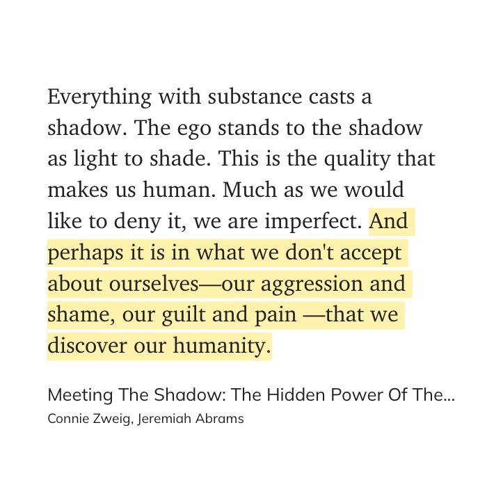 "Everything with substance casts a shadow. The ego stands to the shadow as light to shade. This is the quality that makes us human. Much as we would like to deny it, we are imperfect. And perhaps it is in what we don't accept about ourselves—our aggression and shame, our guilt and pain —that we discover our humanity." (Connie Zweig, Jeremiah Abrams, Meeting The Shadow: The Hidden Power Of The Dark Side Of Human Nature)