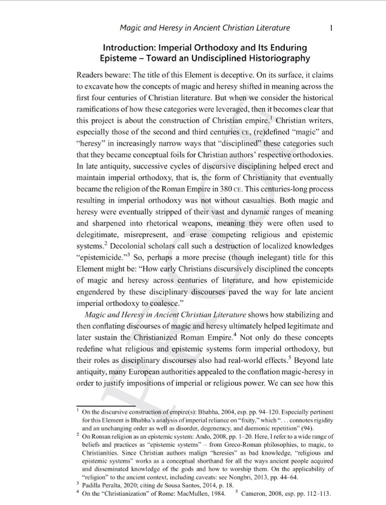 Screenshot of the first page of my book. This introduction is entitled, Imperial Orthodoxy and Its Enduring Episteme – Toward an Undisciplined Historiography." The text reads: "Readers beware: The title of this Element is deceptive. On its surface, it claims
to excavate how the concepts of magic and heresy shifted in meaning across the first four centuries of Christian literature. But when we consider the historical ramifications of how these categories were leveraged, then it becomes clear that this project is about the construction of Christian empire. Christian writers, especially those of the second and third centuries CE, (re)defined “magic” and
“heresy” in increasingly narrow ways that “disciplined” these categories such that they became conceptual foils for Christian authors’ respective orthodoxies. In late antiquity, successive cycles of discursive disciplining helped erect and maintain imperial orthodoxy, that is, the form of Christianity that eventually became the religion of the Roman Empire in 380 CE. This centuries-long process resulting in imperial orthodoxy was not without casualties. Both magic and
heresy were eventually stripped of their vast and dynamic ranges of meaning and sharpened into rhetorical weapons, meaning they were often used to delegitimate, misrepresent, and erase competing religious and epistemic systems. Decolonial scholars call such a destruction of localized knowledges “epistemicide.” So, perhaps a more precise (though inelegant) title for this Element might be: “How early Christians discursively disciplined the concepts of magic and heresy across centuries of literature, and how epistemicide engendered by these disciplinary discourses paved the way for late ancient imperial orthodoxy to coalesce.”

_Magic and Heresy in Ancient Christian Literature_ shows how stabilizing and then conflating discourses of magic and heresy ultimately helped legitimate and later sustain the Christianized Roman Empire..."
