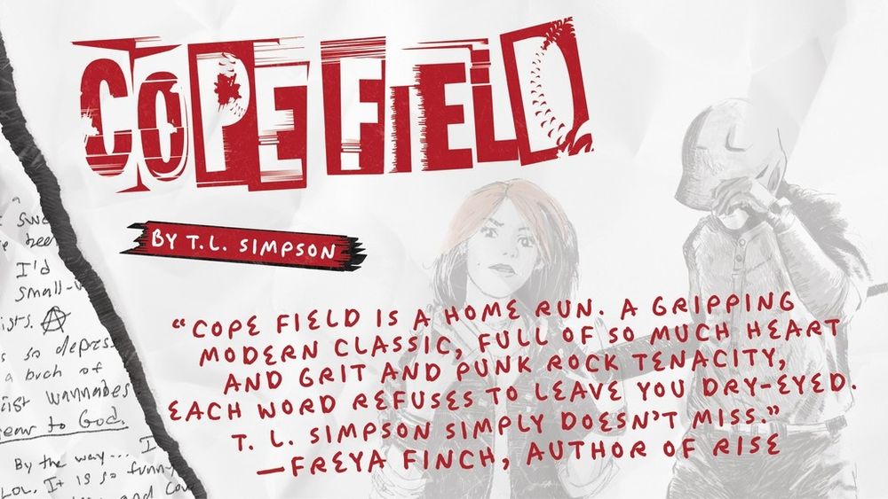 “COPE FIELD is a home run. A gripping modern classic, full of so much heart and grit and punk rock tenacity, each word refuses to leave you dry-eyed. T. L. Simpson simply doesn’t miss.” —Freya Finch, author of RISE
