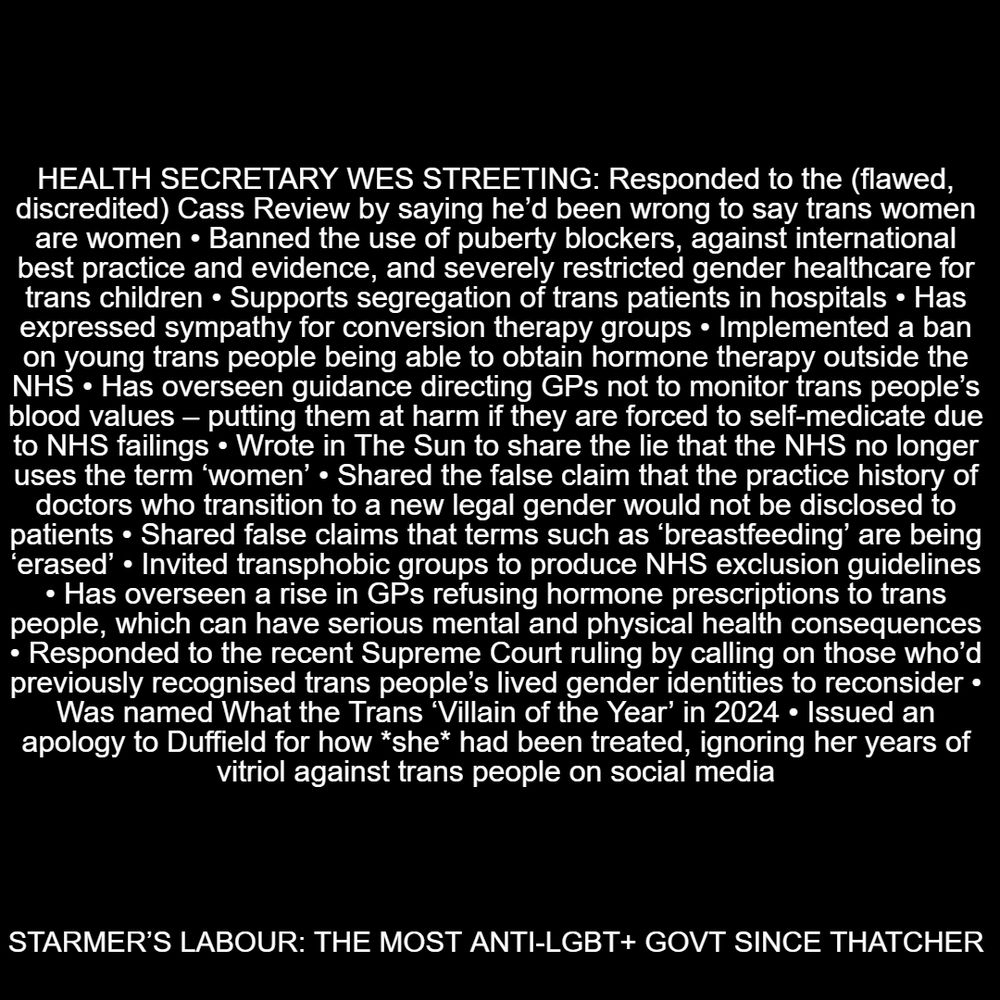 Health Secretary Wes Streeting: Responded to the (flawed, discredited) Cass Review by saying he’d been wrong to say trans women are women • Banned the use of puberty blockers, against international best practice and evidence, and severely restricted gender healthcare for trans children • Supports segregation of trans patients in hospitals • Has expressed sympathy for conversion therapy groups • Implemented a ban on young trans people being able to obtain hormone therapy outside the NHS • Has overseen guidance directing GPs not to monitor trans people’s blood values – putting them at harm if they are forced to self-medicate due to NHS failings • Wrote in The Sun to share the lie that the NHS no longer uses the term ‘women’ • Shared the false claim that the practice history of doctors who transition to a new legal gender would not be disclosed to patients • Shared false claims that terms such as ‘breastfeeding’ are being ‘erased’ • Invited transphobic groups to produce NHS exclusion guidelines • Has overseen a rise in GPs refusing hormone prescriptions to trans people, which can have serious mental and physical health consequences • Responded to the recent Supreme Court ruling by calling on those who’d previously recognised trans people’s lived gender identities to reconsider • Was named What the Trans ‘Villain of the Year’ in 2024 • Issued an apology to Duffield for how she had been treated, ignoring her years of vitriol against trans people on social media

STARMER’S LABOUR: THE MOST ANTI-LGBT+ GOVT SINCE THATCHER