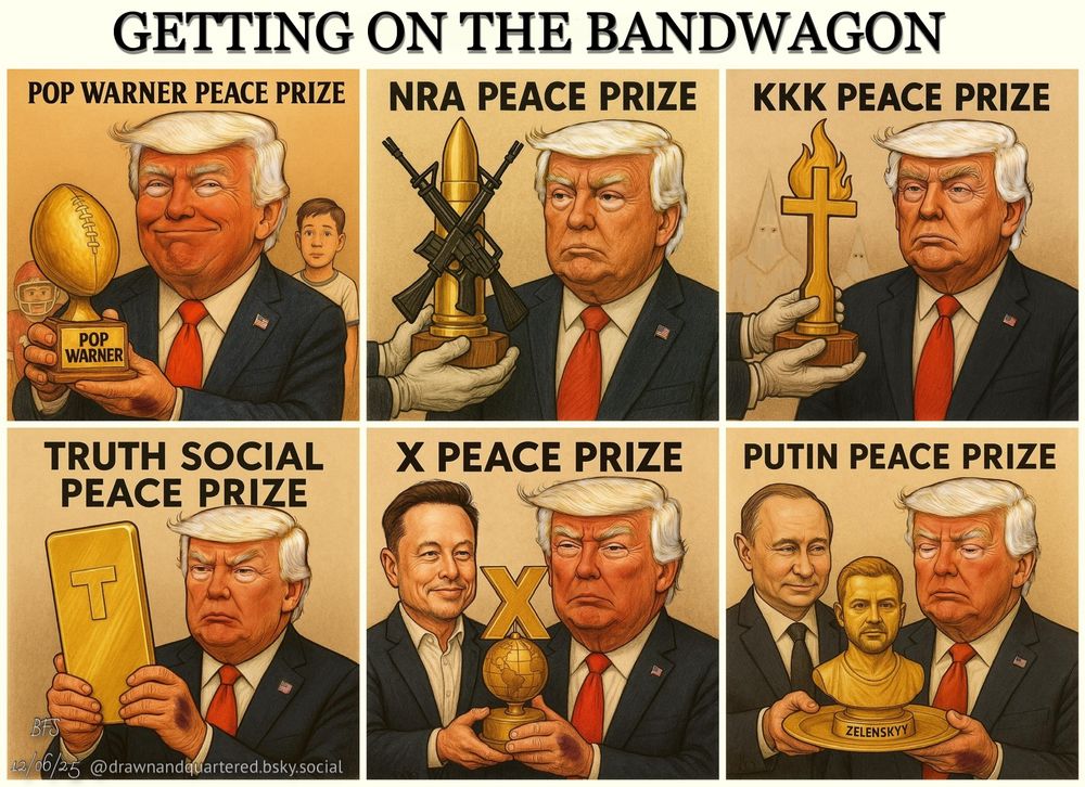 A six-panel political cartoon titled “Getting on the Bandwagon.”
Top row:
	1.	Trump, smiling smugly, accepts a “Pop Warner Peace Prize” trophy shaped like a golden football.
	2.	Trump looks stern as a golden bullet trophy crossed with two AR-15 rifles is presented to him, labeled “NRA Peace Prize.”
	3.	Trump receives a flaming golden cross marked “KKK Peace Prize,” with hooded figures faintly in the background.

Bottom row:
4) Trump holds up a large golden smartphone marked “Truth Social Peace Prize,” staring at it intensely.
5) Elon Musk, smirking, helps Trump hold a gold globe topped with a large “X,” labeled “X Peace Prize.”
6) Vladimir Putin presents Trump with a golden bust of Zelenskyy’s head on a platter under the title “Putin Peace Prize.”