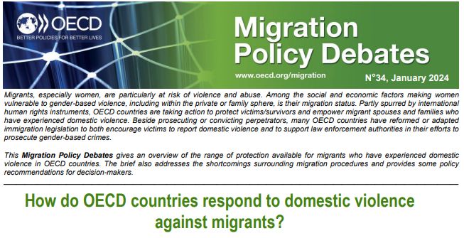 Cover Page: Migrants, especially women, are particularly at risk of violence and abuse. Among the social and economic factors making women vulnerable to gender-based violence, including within the private or family sphere, is their migration status. Partly spurred by international human rights instruments, OECD countries are taking action to protect victims/survivors and empower migrant spouses and families who have experienced domestic violence. Beside prosecuting or convicting perpetrators, many OECD countries have reformed or adapted immigration legislation to both encourage victims to report domestic violence and to support law enforcement authorities in their efforts to prosecute gender-based crimes.
This Migration Policy Debates gives an overview of the range of protection available for migrants who have experienced domestic
violence in OECD countries. The brief also addresses the shortcomings surrounding migration procedures and provides some policy
recommendations