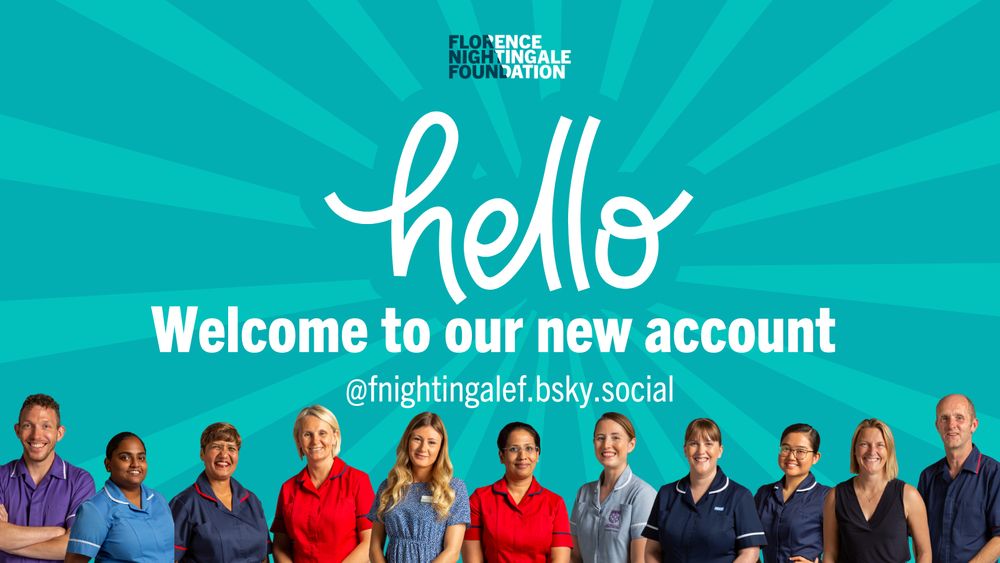 A teal background with a lighter team burst of rays. The Florence Nightingale Foundation logo appears at the top in the centre, below this is the word hello, in white. Under this it says Welcome to our new accounts and below this are the details of the Bluesky handle @fnightingalef.bsky.social. Along the bottom of the image are photos of 11 nurses and midwives in uniform and non-uniform all looking at the viewer and smiling. 