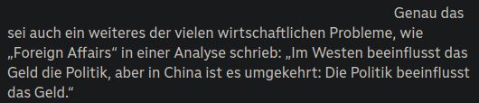 Screenshot eines Texts auf eine Webseite:

Genau das sei auch ein weiteres der vielen wirtschaftlichen Probleme, wie „Foreign Affairs“ in einer Analyse schrieb: „Im Westen beeinflusst das Geld die Politik, aber in China ist es umgekehrt: Die Politik beeinflusst das Geld.“
