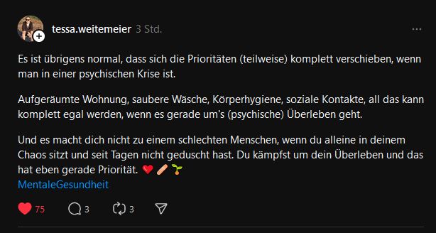 Es ist übrigens normal, dass sich die Prioritäten (teilweise) komplett verschieben, wenn man in einer psychischen Krise ist.Aufgeräumte Wohnung, saubere Wäsche, Körperhygiene, soziale Kontakte, all das kann komplett egal werden, wenn es gerade um's (psychische) Überleben geht.Und es macht dich nicht zu einem schlechten Menschen, wenn du alleine in deinem Chaos sitzt und seit Tagen nicht geduscht hast. Du kämpfst um dein Überleben und das hat eben gerade Priorität. 
MentaleGesundheit