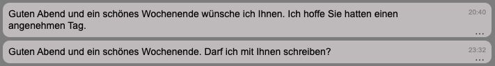 Screenshot von 2 SZ Nachrichten:

Er (20:40): Guten Abend und ein schönes Wochenende wünsche ich Ihnen. Ich hoffe Sie hatten einen angenehmen Tag.

Er (23:32):Guten Abend und ein schönes Wochenende. Darf ich mit Ihnen schreiben?