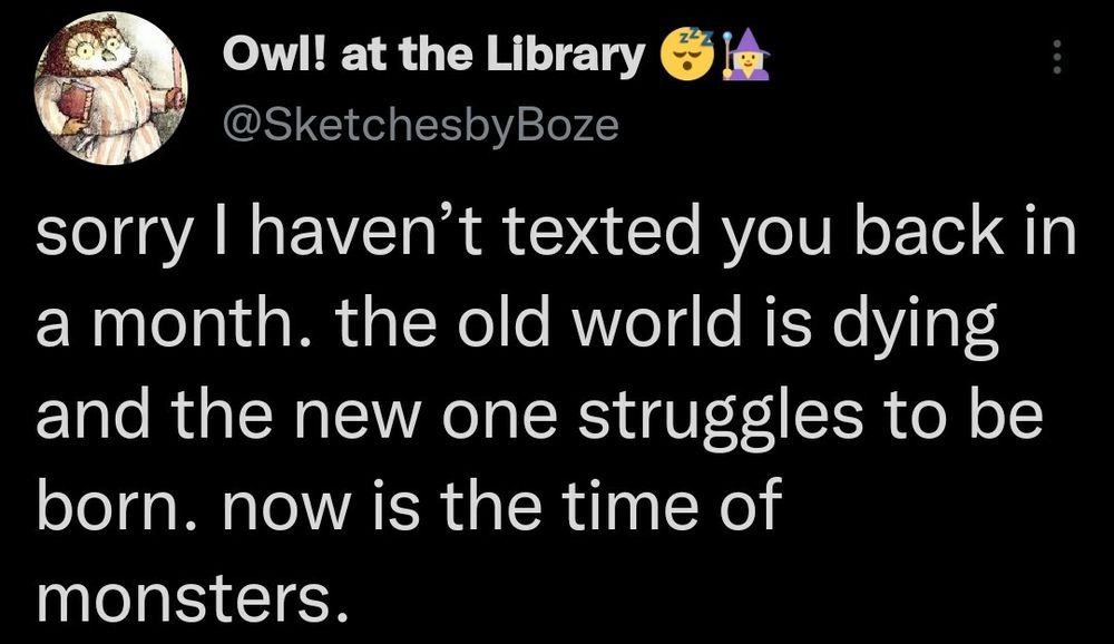 Owl! at the Library & l&

LY @SketchesbyBoze

sorry | haven’t texted you back in
a month. the old world is dying
and the new one struggles to be
born. now is the time of
monsters.

