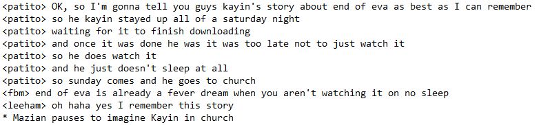 <patito> OK, so I'm gonna tell you guys kayin's story about end of eva as best as I can remember
<patito> so he kayin stayed up all of a saturday night
<patito> waiting for it to finish downloading
<patito> and once it was done he was it was too late not to just watch it
<patito> so he does watch it
<patito> and he just doesn't sleep at all
<patito> so sunday comes and he goes to church
<fbm> end of eva is already a fever dream when you aren't watching it on no sleep
<leeham> oh haha yes I remember this story
* Mazian pauses to imagine Kayin in church