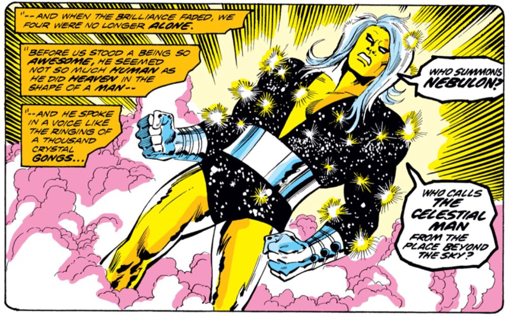 A panel from The Defenders (1972) #13, by Len Wein and Sal Buscema. The narration reads: "And when the brilliance faded, we four were no longer ALONE. Before us stood a being so AWESOME, he seemed not so much HUMAN as he did HEAVEN in the shape of a MAN. And he spoke in a voice like the ringing of a thousand crystal GONGS..."

The awesome being is a man with luxurious long white hair, bright yellow skin with a seemingly metallic sheen, and blank white eyes with a lot of eye liner around. He's wearing a navel-deep V-neck leotard that appears to contain the cosmos. Snarling beautifully, he demands: "Who summons NEBULON? Who calls THE CELESTIAL MAN from the place beyond the sky?"