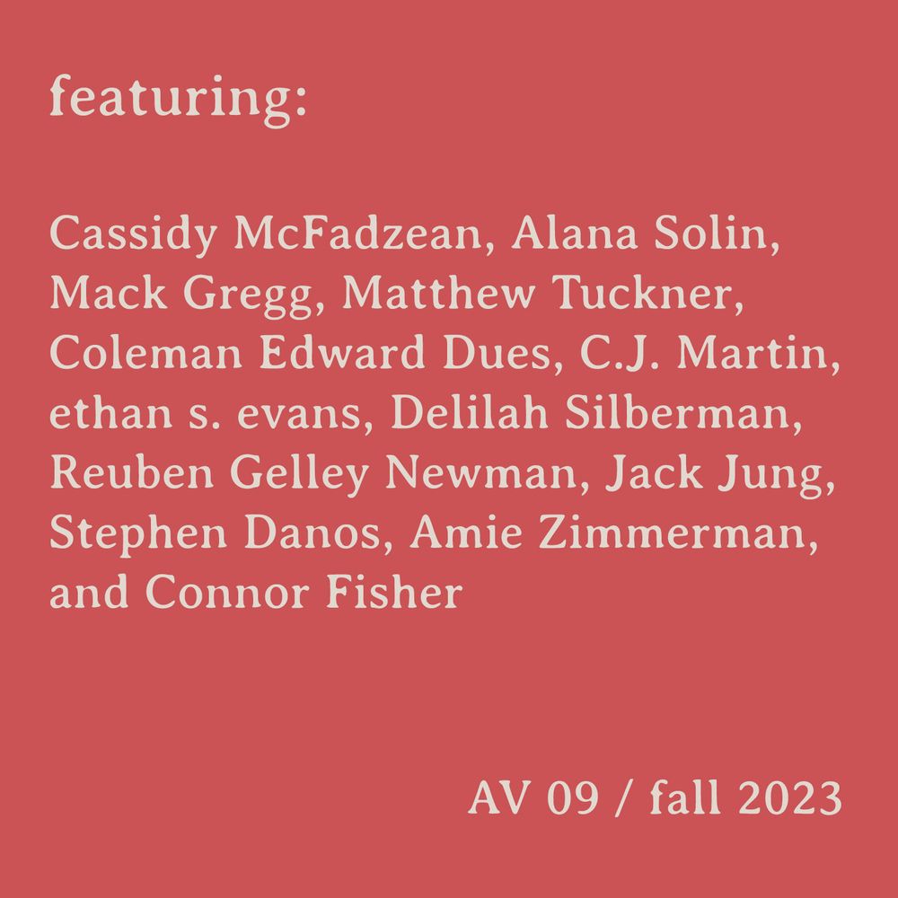 Text image listing contributors of issue 09 of Afternoon Visitor, reads:
"featuring: Cassidy McFadzean, Alana Solin, Mack Gregg, Matthew Tuckner, Coleman Edward Dues, C. J. Martin, ethan s. evans, Delilah Silberman, Reuben Gelley Newman, Jack Jung, Stephen Danos, Amie Zimmerman, and Connor Fisher 
AV 09/fall 2023"