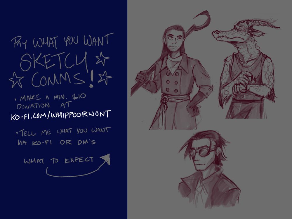 text: PAY WHAT YOU WANT SKETCH COMMS!
- Make a minimum $10 donation at KO-FI.COM/WHIPPOORWONT
-Tell me what you want via ko-fi or DM's
- What to expect [arrow pointing to a few examples of shaded monochromatic sketches of various characters.]