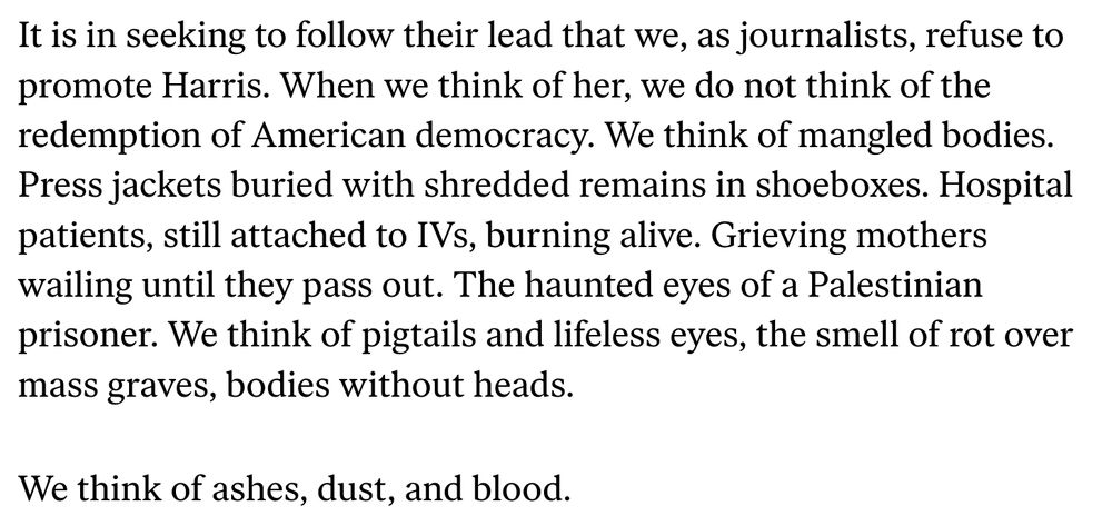 It is in seeking to follow their lead that we, as journalists, refuse to promote Harris. When we think of her, we do not think of the redemption of American democracy. We think of mangled bodies. Press jackets buried with shredded remains in shoeboxes. Hospital patients, still attached to IVs, burning alive. Grieving mothers wailing until they pass out. The haunted eyes of a Palestinian prisoner. We think of pigtails and lifeless eyes, the smell of rot over mass graves, bodies without heads.

We think of ashes, dust, and blood.