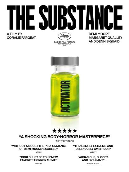 The promo poster for the movie The Substance. A bottle with green liquid labeled activator against a white backdrop. Written above the image: THE SUBSTANCE A FILM BY CORALIE FARGEAT, DEMI MOORE, MARGARET QUALLEY, AND DENNIS QUAID. Written below the image: "A SHOCKING BODY-HORROR MASTERPIECE" THE TELEGRAPH. "WITHOUT A DOUBT THE PERFORMANCE OF DEMI MOORS’S CAREER” VOUGE. “THRILLINGLY EXTREME AND DELIRIOUSLY AMBITIOUS” VARIETY. “COULD JUST BE YOUR NEW FAVORITE HORROR MOVIE” TIME OUT. "AUDACIOUS, BLOODY, AND BRILLIANT" WORKS OF REEL. 