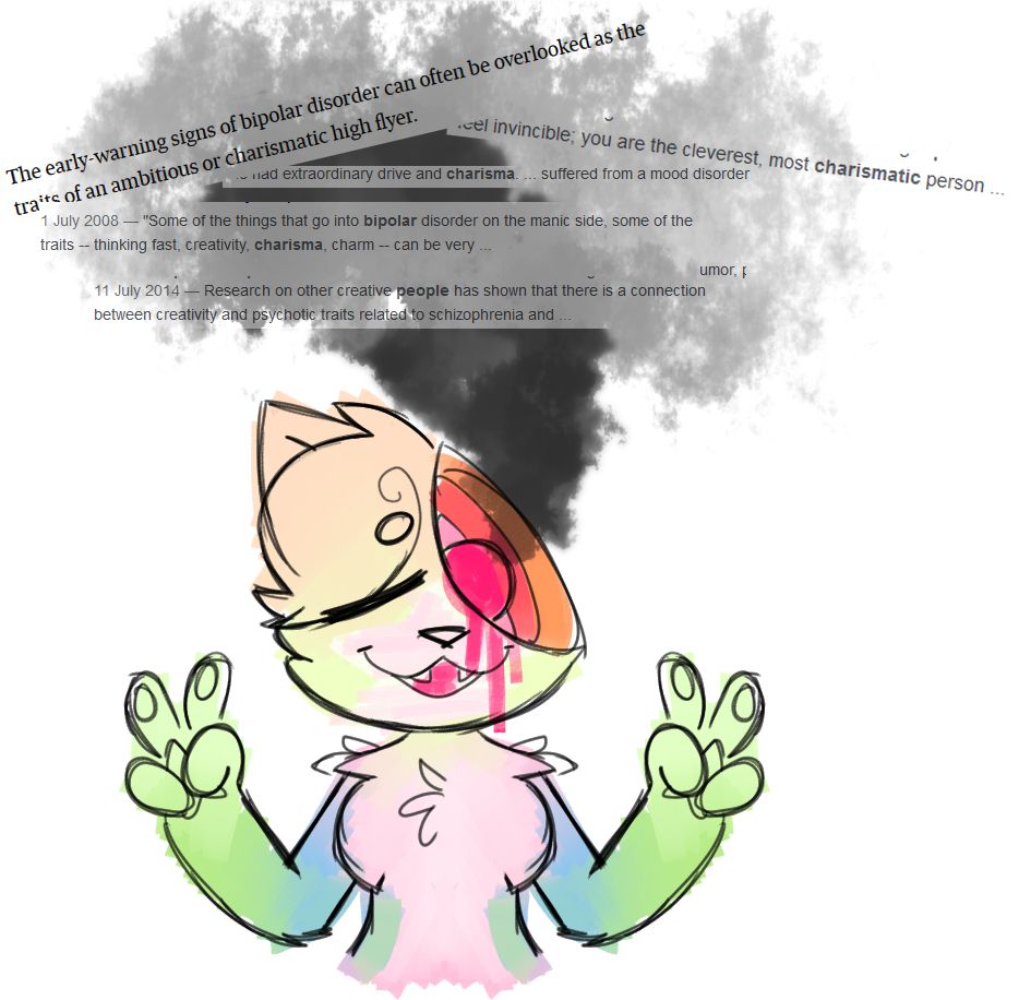 An anthro cat coloured in pastel(?) shades holds up a double peace sign. The right side of their face shows a relaxed, blissful expression, while the left has been opened up to show the rings and core of a broken jawbreaker. Smoke pours out of the hole, and multiple snippets of text about the relationship between mental illness, charisma and creativity are layered over the smoke.
"The early-warning signs of bipolar disorder can often be overlooked as the traits of an ambitious or charismatic high flyer." "... feel invincible; you are the cleverest, most charismatic person..." "... Had extraordinary drive and charisma... suffered from a mood disorder..." "Some of the things that go into bipolar disorder on the manic side, some of the traits -- thinking fast, creativity, charisma, charm -- can be very..." "Research on other creative people has shown that there is a connection between creativity and psychotic traits related to schizophrenia and..."