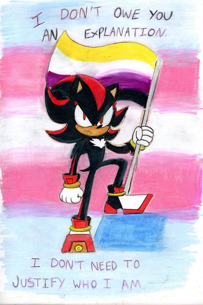 Shadow the Hedgehog glaring defiantly, holding the nonbinary flag. The background is in shades of the trans flag. 'I don't owe you an explanation' is written on the top of the page, followed by 'I don't need to justify who I am' on the bottom. Drawn on paper, coloured with pencils.