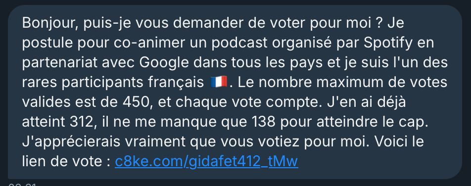 Bonjour, puis-je vous demander de voter pour moi ? Je postule pour co-animer un podcast organisé par Spotify en partenariat avec Google dans tous les pays et je suis l'un des rares participants français 1. Le nombre maximum de votes valides est de 450, et chaque vote compte. J'en ai déjà atteint 312, il ne me manque que 138 pour atteindre le cap.
J'apprécierais vraiment que vous votiez pour moi. Voici le
lien de vote 