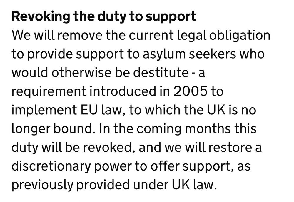 Revoking the duty to support
We will remove the current legal obligation to provide support to asylum seekers who would otherwise be destitute - a requirement introduced in 2005 to implement EU law, to which the UK is no longer bound. In the coming months this duty will be revoked, and we will restore a discretionary power to offer support, as previously provided under UK law.