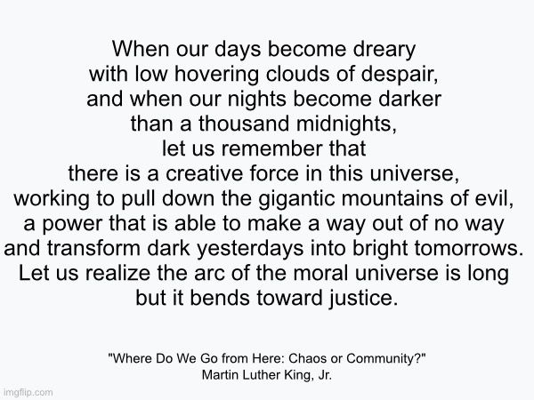 When our days become dreary with low hovering clouds of despair, and when our nights become darker than a thousand midnights, let us remember that there is a creative force in this universe, working to pull down the gigantic mountains of evil, a power that is able to make a way out of no way and transform dark yesterdays into bright tomorrows. Let us realize the arc of the moral universe is long but it bends toward justice. 
“Where Do We Go from Here: Chaos or Community?" 
Martin Luther King, Jr.,