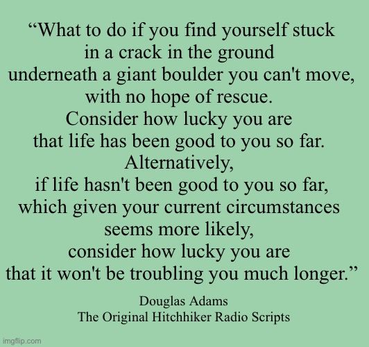 What to do if you find yourself stuck in a crack in the ground underneath a giant boulder you can't move, with no hope of rescue. Consider how lucky you are that life has been good to you so far. Alternatively, if life hasn't been good to you so far, which given your current circumstances seems more likely, consider how lucky you are that it won't be troubling you much longer.”
― Douglas Adams, The Original Hitchhiker Radio Scripts