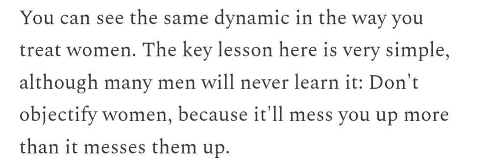 A quote from the OP's article: "You can see the same dynamic in the way you treat women. The key lesson here is very simple, although many men will never learn it: Don't objectify women, because it'll mess you up more than it messes them up."
