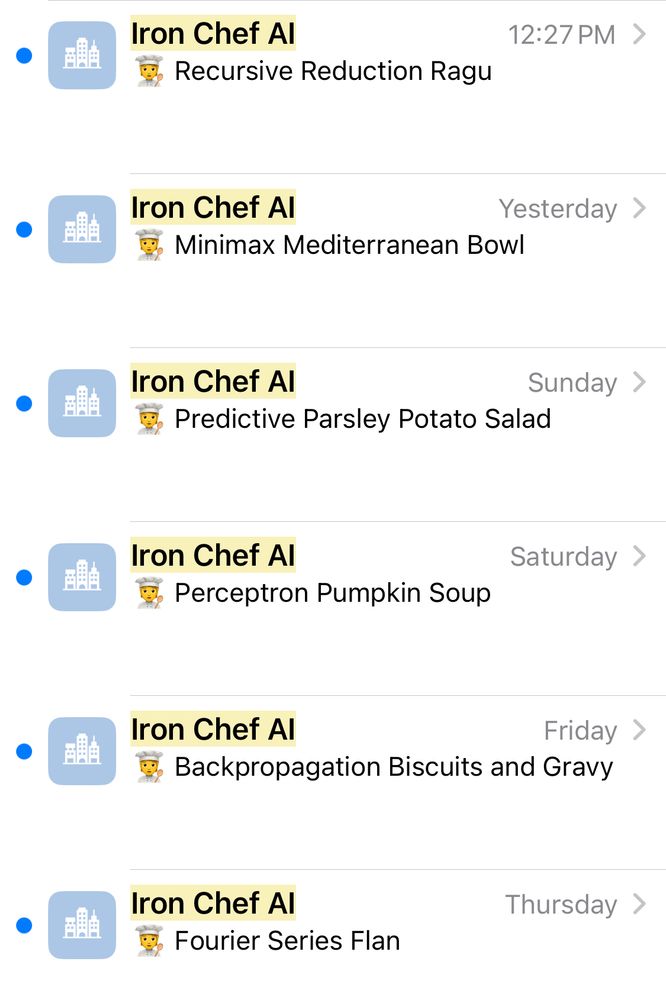 Picture of emails sent from Iron Chef Al with subjects listed below:

Recursive Reduction Ragu
Minimax Mediterranean Bowl
Predictive Parsley Potato Salad
Perceptron Pumpkin Soup
Backpropagation Biscuits and Gravy
Fourier Series Flan