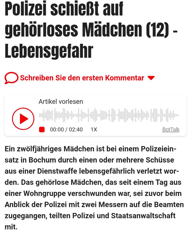 Screenshot eines Mopo Artikels 

Polizei schießt auf gehörloses Mädchen (12) - Lebensgefahr


Ein zwölfjähriges Mädchen ist bei einem Polizeiein- satz in Bochum durch einen oder mehrere Schüsse aus einer Dienstwaffe lebensgefährlich verletzt wor- den. Das gehörlose Mädchen, das seit einem Tag aus einer Wohngruppe verschwunden war, sei zuvor beim Anblick der Polizei mit zwei Messern auf die Beamten zugegangen, teilten Polizei und Staatsanwaltschaft

mit.