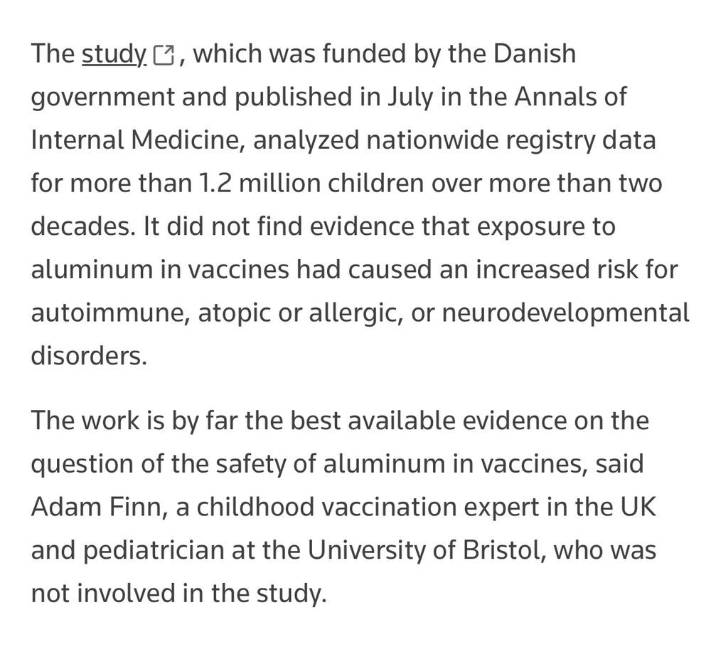 Screen  reads The study, opens new tab, which was funded by the Danish government and published in July in the Annals of Internal Medicine, analyzed nationwide registry data for more than 1.2 million children over more than two decades. It did not find evidence that exposure to aluminum in vaccines had caused an increased risk for autoimmune, atopic or allergic, or neurodevelopmental disorders.
The work is by far the best available evidence on the question of the safety of aluminum in vaccines, said Adam Finn, a childhood vaccination expert in the UK and pediatrician at the University of Bristol, who was not involved in the study.