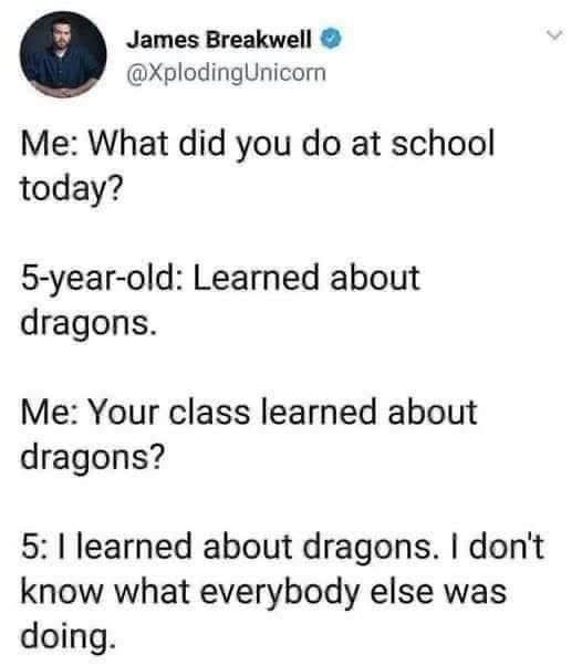 Me: What did you do at school today? 
5 year old: learned about dragons.
Me: Your class learned about dragons?
5 year old: I learned about dragons. I don't know what everybody else was doing. 