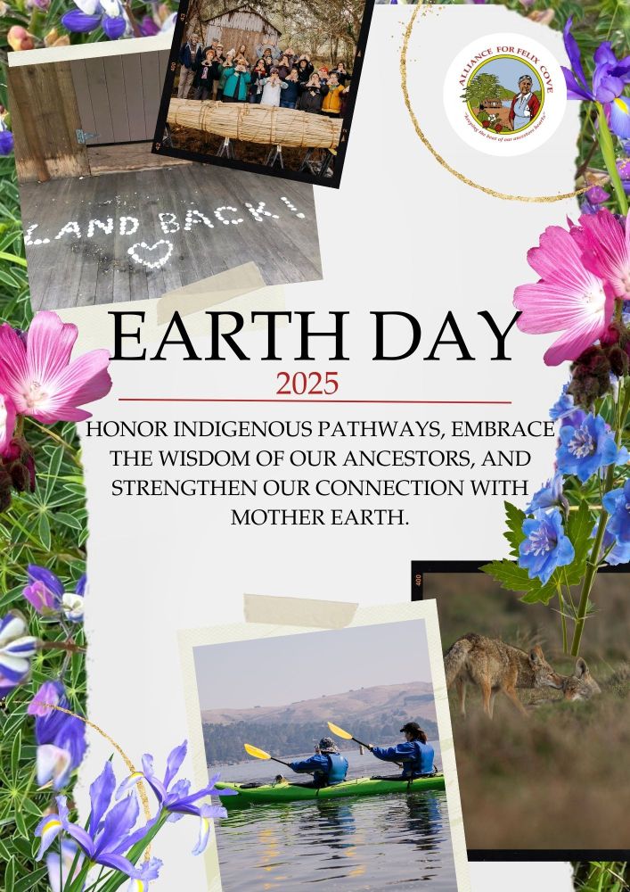 image description: An Earth Day 2025 promotional graphic featuring photographs, text, and floral decorations. The central message reads: "Earth Day 2025. Honor Indigenous pathways, embrace the wisdom of our ancestors, and strengthen our connection with Mother Earth."
The graphic includes four photographs: A tule canoe resting on land with people gathered nearby. The phrase "LAND BACK!" is spelled out using rocks found at Felix Cove. Two people kayaking on the western shores of Tomales Bay at Felix Cove, known as Laird’s Landing. A coyote standing in a natural setting, representing the wildlife of the area.
Alliance for Felix Cove logo is displayed in the top right corner. Surrounding the graphic are native flowers, including Douglas Iris with blue blossoms and Checker Bloom with soft pink petals.] Image Credit: Photos courtesy of Matthew Polvorosa Kline @polvorosa_kline and Hewitt Photography 
