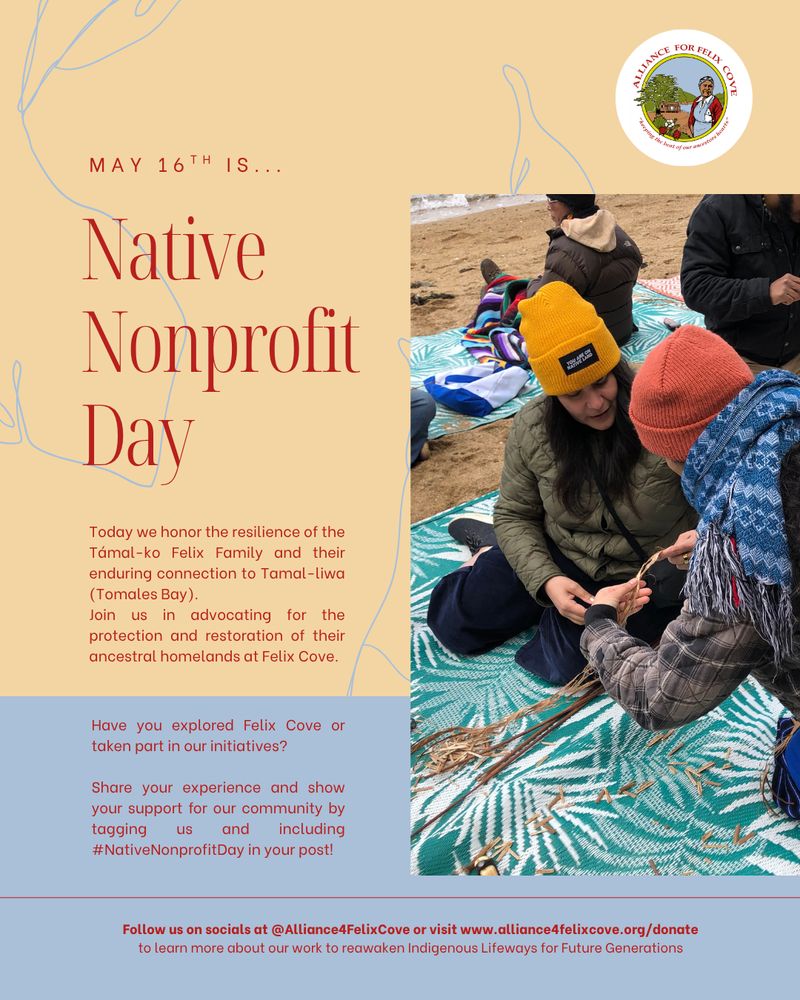 Graphic for Native Nonprofit Day on May 16th by Alliance for Felix Cove. The background is tan and blue with red text. On the left, large red text reads "Native Nonprofit Day," with smaller text above reading "May 16th is...". Below, the flyer honors the resilience of the Támal-ko Felix Family and their enduring connection to Tamal-liwa encouraging support for protecting and restoring their ancestral homelands at Felix Cove. It asks if viewers have visited Felix Cove and invites them to share experiences using the hashtag #NativeNonprofitDay. On the right side, there is a photo of a group of people of various ages and backgrounds standing in front of wooden shed under tall trees. They are smiling and holding their hands in the shape of a triangle, symbolizing unity. In the bottom of the photo, there is a tule boat. In the top right corner of the flyer is the circular Alliance for Felix Cove logo. 