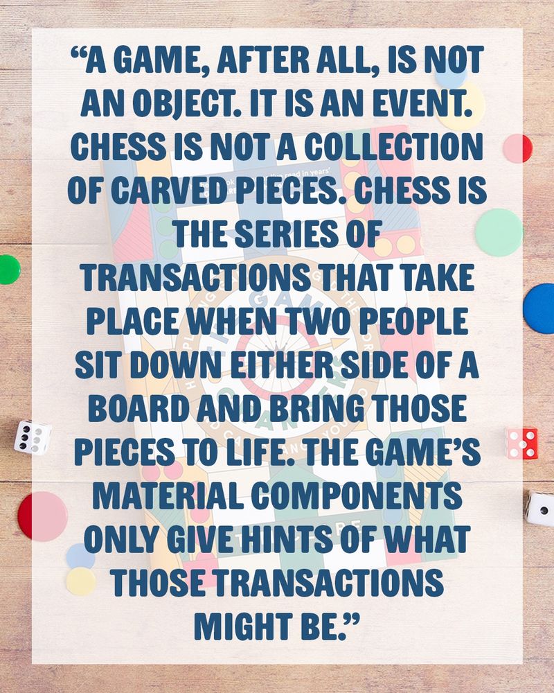 "A game, after all, is not an object. It is an event. Chess is not a collection of carved pieces. Chess is the series of transactions that take place when two people sit down either side of a board and bring those pieces to life. The game’s material components only give hints of what those transactions might be." quote by Tim Clare from The Game Changers