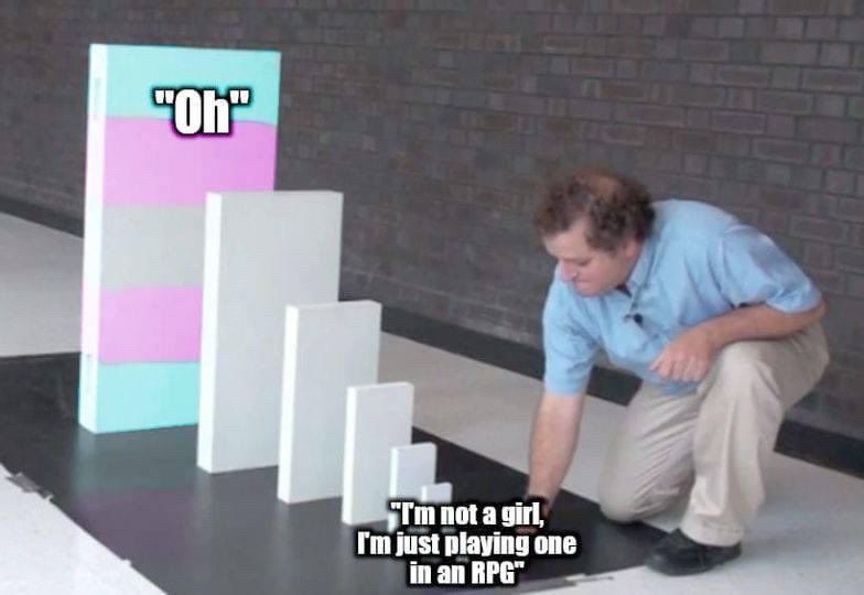 It’s the domino meme. A man pushes a tiny domino that says “I’m not a girl, I’m just playing one in an RPG” the string of dominos get more and more large leading to a giant trans flag domino that just say “Oh”. 