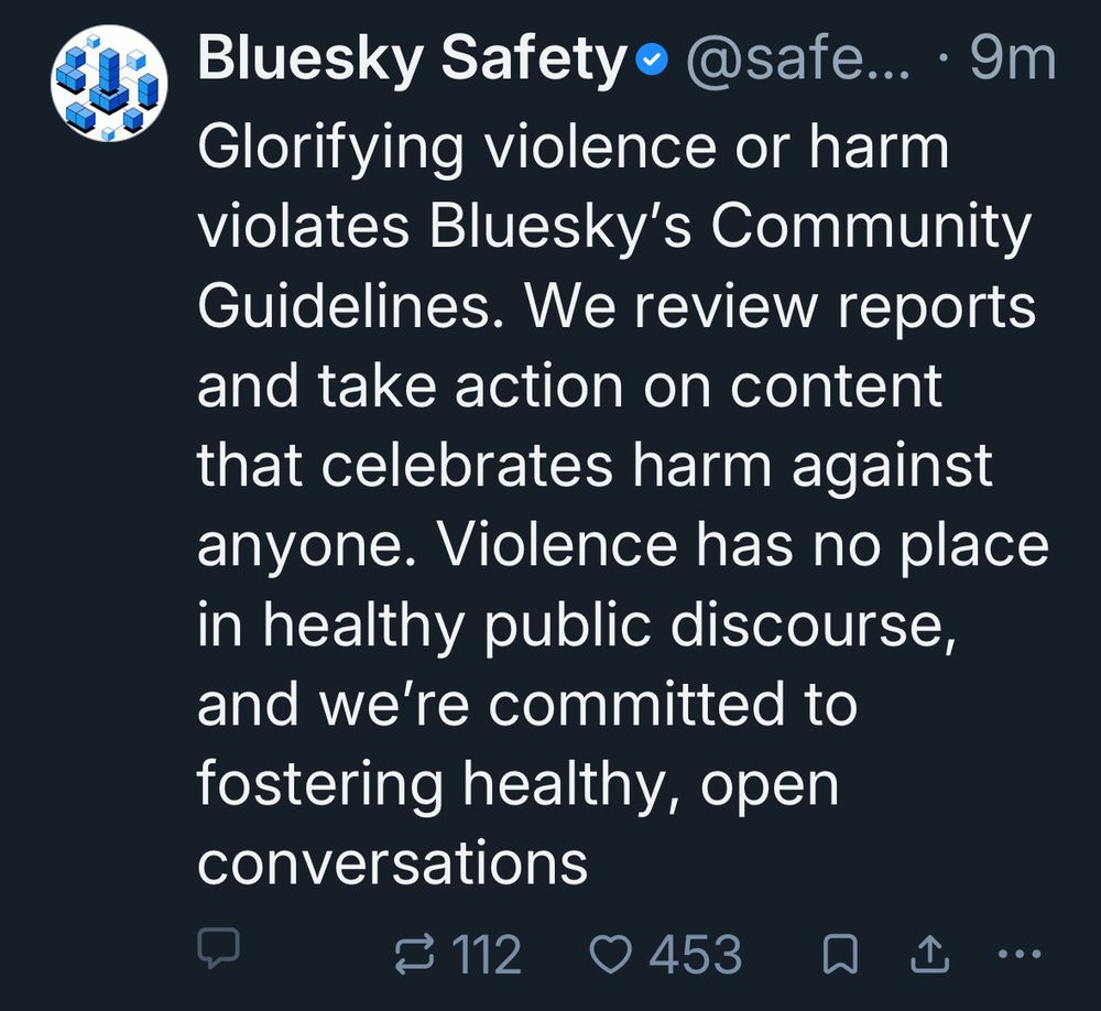 Skeet from bsky safety where quote posts and responses have been locked. Text: Glorifying violence or harm violates Bluesky’s Community Guidelines. We review reports and take action on content that celebrates harm against anyone. Violence has no place in healthy public discourse, and we’re committed to fostering healthy, open conversation. 