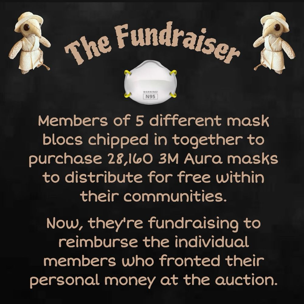 A black background with grey smoky designs. Text is tan. 

Heading: The Fundraiser 
Text: Members of 5 different mask blocs chipped in together to purchase 28,160 3M Aura masks to distribute for free within their communities. Now, they’re fundraising to reimburse the individual members who fronted their personal money at the auction. 