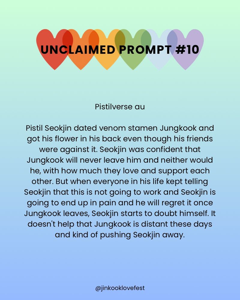 UNCLAIMED PROMPT #10

Pistilverse au

Pistil Seokjin dated venom stamen Jungkook and got his flower in his back even though his friends were against it. Seokjin was confident that Jungkook will never leave him and neither would he, with how much they love and support each other. But when everyone in his life kept telling Seokjin that this is not going to work and Seokjin is going to end up in pain and he will regret it once Jungkook leaves, Seokjin starts to doubt himself. It doesn't help that Jungkook is distant these days and kind of pushing Seokjin away.

@jinkooklovefest