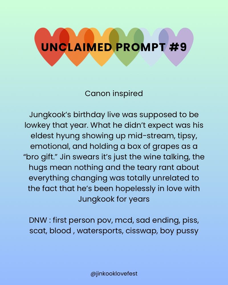 UNCLAIMED PROMPT #9

Canon inspired

Jungkook's birthday live was supposed to be lowkey that year. What he didn't expect was his eldest hyung showing up mid-stream, tipsy, emotional, and holding a box of grapes as a "bro gift." Jin swears it's just the wine talking, the hugs mean nothing and the teary rant about everything changing was totally unrelated to the fact that he's been hopelessly in love with Jungkook for years

DNW : first person pov, mcd, sad ending, piss, scat, blood, watersports, cisswap, boy pussy

@jinkooklovefest