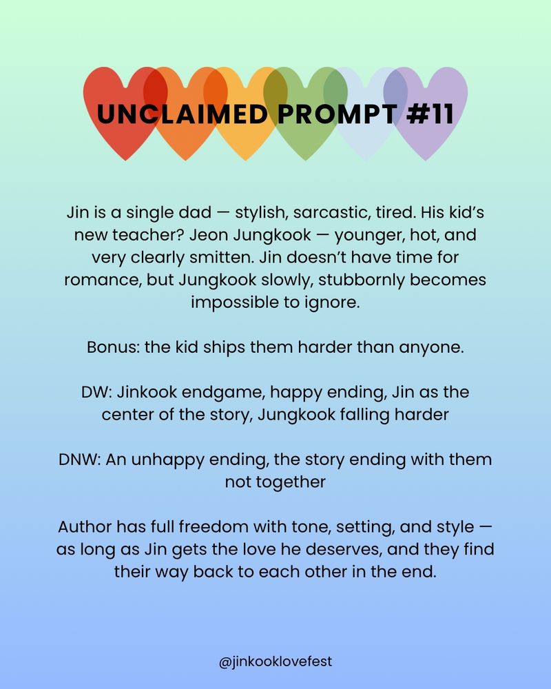 UNCLAIMED PROMPT #11

Jin is a single dad - stylish, sarcastic, tired. His kid's new teacher? Jeon Jungkook - younger, hot, and very clearly smitten. Jin doesn't have time for romance, but Jungkook slowly, stubbornly becomes impossible to ignore.

Bonus: the kid ships them harder than anyone.

DW: Jinkook endgame, happy ending, Jin as the center of the story, Jungkook falling harder

DNW: An unhappy ending, the story ending with them not together

Author has full freedom with tone, setting, and style - as long as Jin gets the love he deserves, and they find their way back to each other in the end.