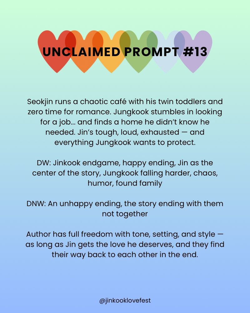 UNCLAIMED PROMPT #13

Seokjin runs a chaotic café with his twin toddlers and zero time for romance. Jungkook stumbles in looking for a job... and finds a home he didn't know he needed. Jin's tough, loud, exhausted - and everything Jungkook wants to protect.

DW: Jinkook endgame, happy ending, Jin as the center of the story, Jungkook falling harder, chaos, humor, found family

DNW: An unhappy ending, the story ending with them not together

Author has full freedom with tone, setting, and style — as long as Jin gets the love he deserves, and they find their way back to each other in the end.