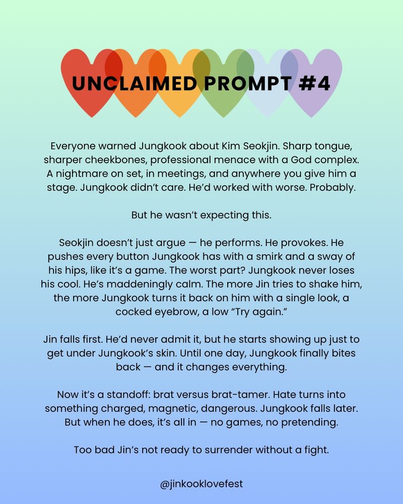 UNCLAIMED PROMPT #4

Everyone warned Jungkook about Kim Seokjin. Sharp tongue, sharper cheekbones, professional menace with a God complex. A nightmare on set, in meetings, and anywhere you give him a stage. Jungkook didn't care. He'd worked with worse. Probably.

But he wasn't expecting this.

Seokjin doesn't just argue - he performs. He provokes. He pushes every button Jungkook has with a smirk and a sway of his hips, like it's a game. The worst part? Jungkook never loses his cool. He's maddeningly calm. The more Jin tries to shake him, the more Jungkook turns it back on him with a single look, a cocked eyebrow, a low "Try again."

Jin falls first. He'd never admit it, but he starts showing up just to get under Jungkook's skin. Until one day, Jungkook finally bites back - and it changes everything.

Now it's a standoff: brat versus brat-tamer. Hate turns into something charged, magnetic, dangerous. Jungkook falls later. But when he does, it's all in - no games, no pretending.

Too bad Jin's not ready to surrender without a fight.

@jinkooklovefest