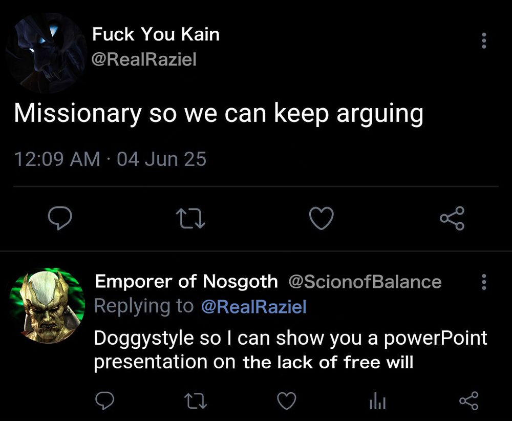 Parody of a tweet between Kain and Raziel from Legacy of Kain.

(Raziel)
Fuck You Kain @RealRaziel
“Missionary so we can keep arguing”

(Kain reply)
Emporer of Nosgoth @ScionofBalance
Replying to @RealRaziel
“Doggystyle so I can show you a powerPoint presentation on the lack of free will”