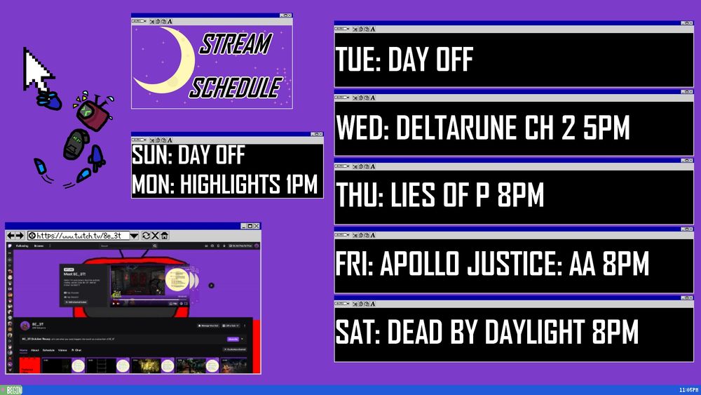Stream Schedule

https://www.twitch.tv/8e_3t

Sun: Day off
Mon: Highlights 8pm
Tue: Day off
Wed: Deltarune ch 2 5pm
Thu: Lies of P 8pm
Fri: Apollo Justice: Ace Attorney 8pm
Sat: Dead by Daylight 8pm

A desktop with a purple background and blue taskbar on bottom. A green "BEGIN" button on the left of the taskbar with a pink star next to "BEGIN." A white clock reads 11:05 PM on the right of the taskbar.

There are 7 retro text box windows. One at the top and slightly to the left of the screen has a purple background with scattered pink stars and a pale yellow crescent moon with slightly darker yellow spots in the left. It has the text "stream schedule" to the right of the moon.

One directly below and closer to the center has the Monday and Sunday schedule. Five are stacked on the left with the Tuesday-Saturday schedule going in descending order of days.

A retro browser window in the bottom left of the screen has the Twitch page of BEET with the above mentioned twitch link in the search bar.

A mouse hangs far above the browser and a ways to the left of the top text box. Holding onto the mouse is a chibi version of BEET with detached hands, feet, and TV head like Rayman. BEET's right hand is wrapped around the mouse. BEET's head is 3/4 the camera, towards the mouse above and to the left. Its left hand points towards the browser as if trying to drag the mouse. It's feet kick around in the air.

BEET's face has scrunched up eyes of struggle. Sweat drops fly around BEET's head and yellow lines come from its face to show it yelling.

BEET's floating body wears a grey hoodie with dark blue/black pants.