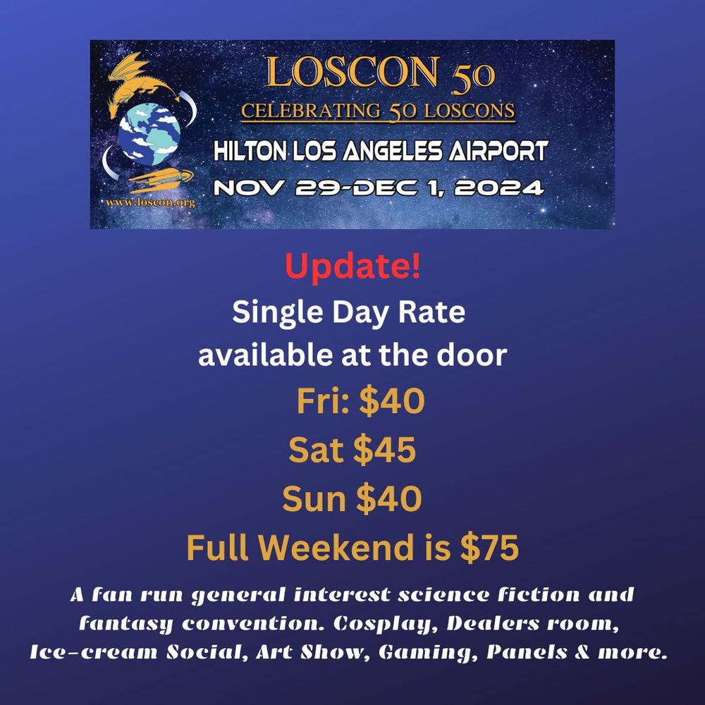 Loscon 50 logo and info banner Loscon.org
Loscon 50 Celebrating 50 Loscons 
Hilton Los Angeles Airport Nov 29-Dec 1 2024 
Update
Single Day Rate available at the door 
Fri $40
Sat $45
Sun $40
Full Weekend $75

A fan run general interest science fiction and fantasy convention. Cosplay, Dealers room, Ice Cream Social, Art Show, Gaming, Panels & more.