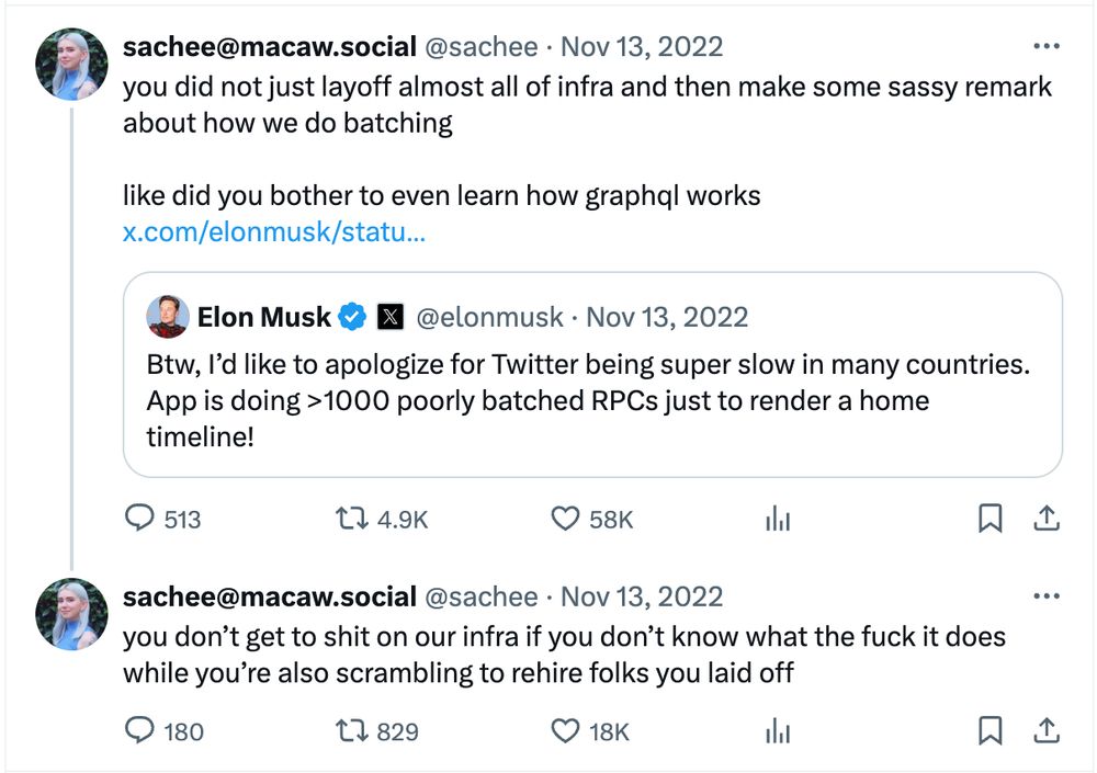 an amazing tweet from sachee in response to elon musk's tweet about RPCs and batching at Twitter

"you did not just layoff almost all of infra and then make some sassy remark about how we do batching

like did you bother to even learn how graphql works"

followed by 

"you don't get to shit on our infra if you don't know what the fuck it does while you're also scrambling to rehire folks you laid off"