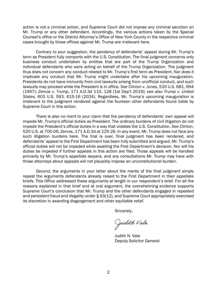 action is not a criminal action, and Supreme Court did not impose any criminal sanction on Mr. Trump or any other defendant. Accordingly, the various actions taken by the Special Counsel's office or the District Attorney's Office of New York County in the respective criminal cases brought by those offices against Mr. Trump are irrelevant here.
Contrary to your suggestion, the pendency of defendants' appeal during Mr. Trump's term as President fully comports with the U.S. Constitution. The final judgment concerns only business conduct undertaken by entities that are part of the Trump Organization and individual defendants who were acting on behalf of the Trump Organization. The judgment thus does not concern any conduct related to Mr. Trump's first term as President. Nor does it implicate any conduct that Mr. Trump might undertake after his upcoming inauguration.
Presidents do not have immunity from civil lawsuits arising from unofficial conduct, and such lawsuits may proceed while the President is in office. See Clinton v. Jones, 520 U.S. 681, 694
(1997); Zervos v. Trump, 171 A.D.3d 110, 128 (1st Dep't 2019); see also Trump v. United States, 603 U.S. 593, 615-16 (2024). Regardless, Mr. Trump's upcoming inauguration is irrelevant to the judgment rendered against the fourteen other defendants found liable by Supreme Court in this action.
There is also no merit to your claim that the pendency of defendants' own appeal will impede Mr. Trump's official duties as President. The ordinary burdens of civil litigation do not impede the President's official duties in a way that violates the U.S. Constitution. See Clinton,
520 U.S. at 705-06; Zervos, 171 A.D.3d at 125-26. In any event, Mr. Trump does not face any such litigation burdens here. The trial is over, final judgment has been rendered, and defendants' appeal to the First Department has been fully submitted and argued. Mr. Trump's official duties will not be impeded while awaiting the First Department's decision. Nor wi…