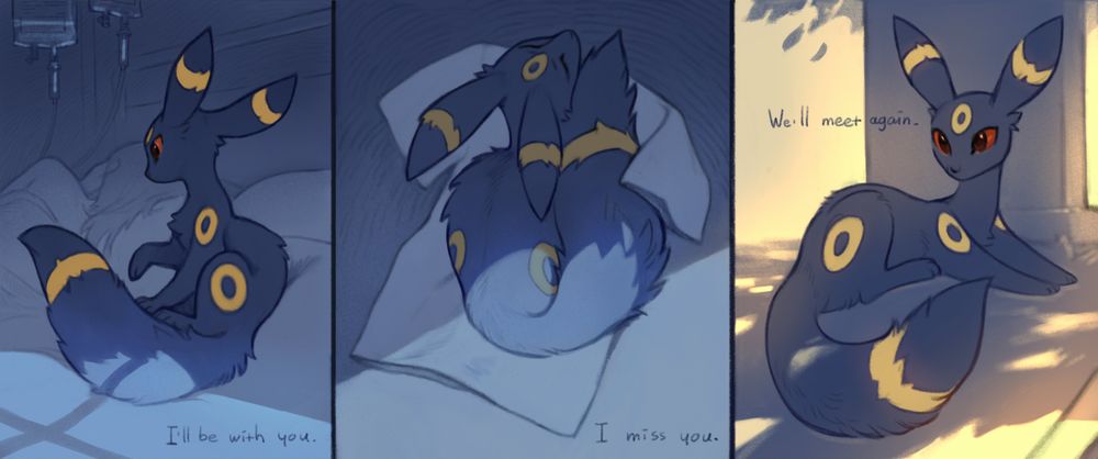 A three-panel illustration features a dark-furred, fox-like Pokémon named Umbreon. The mood is somber and emotional, depicted through dim blue tones in the first two panels and warm sunlight in the last.
    First panel: Umbreon sits on a hospital bed beside a resting person hooked up to IV drips, gently touching the human with a paw. The text below reads, "I'll be with you." The scene is quiet and somber.
    Second panel: Umbreon lies curled on a T-shirt that once belonging to the human, finding a semblance of comfort in the lingering scent. The text below says, "I miss you." The room is empty and shadowed, emphasizing a sense of loss.
    Third panel: Umbreon sits upon a tombstone, facing forward, its eyes wide and bright, ears perked up, and its expression of a quiet, serene resolve. The light casts shadows of tree foliage on the ground, and the text reads, "We'll meet again."