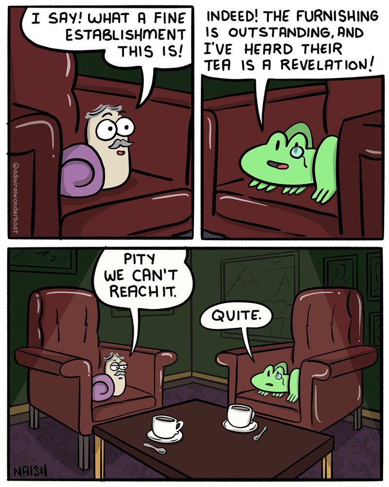 A snail is sitting in a plush, fancy leather chair. He has a moustache.
Snail: I say! What a fine establishment this is!
-
A frog is sitting in a similar chair, he has a monocle.
Frog: Indeed! The furnishing is outstanding and I've heard the tea is a revelation.
-
On a table in front of them, just out of reach, are two tea cups.
Snail: Pity we can't reach it.
Frog: Quite.