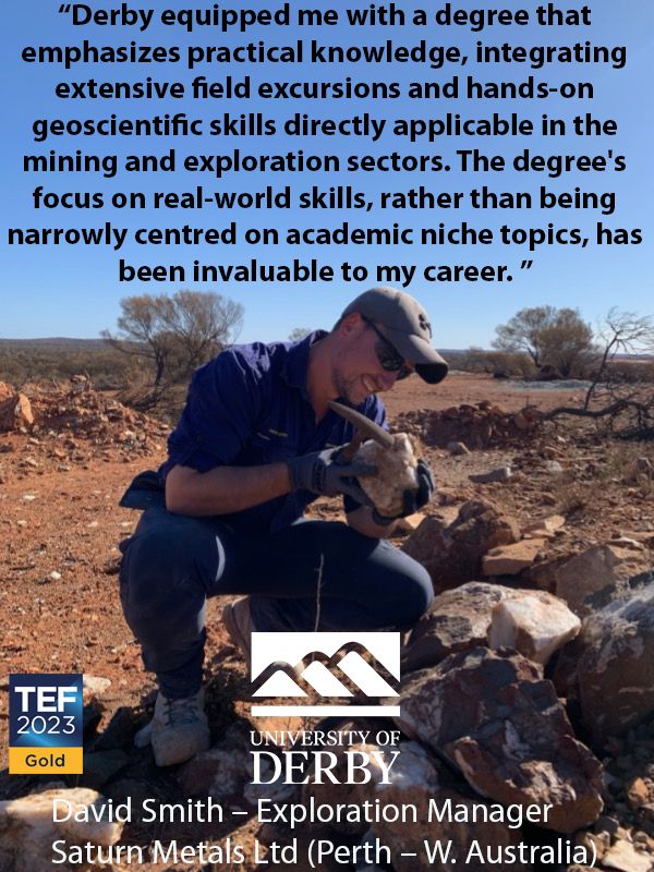 “Derby equipped me with a degree that emphasizes practical knowledge, integrating extensive field excursions and hands-on geoscientific skills directly applicable in the mining and exploration sectors. The degree's focus on real-world skills, rather than being narrowly centred on academic niche topics, has been invaluable to my career. ”