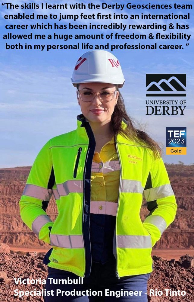 “The skills I learnt with the Derby Geosciences team enabled me to jump feet first into an international career which has been incredibly rewarding & has allowed me a huge amount of freedom & flexibility both in my personal life and professional career. ” Victoria Turnbull 
Specialist Production Engineer - Rio Tinto
