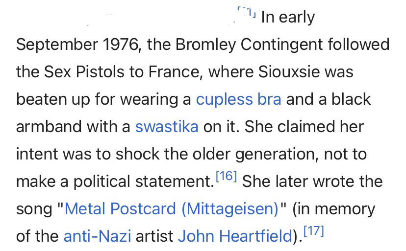 Wikipedia: In early September 1976, the Bromley Contingent followed the Sex Pistols to France, where Siouxsie was beaten up for wearing a cupless bra and a black armband with a swastika on it. She claimed her intent was to shock the older generation, not to make a political statement.[16] She later wrote the song "Metal Postcard (Mittageisen)" (in memory of the anti-Nazi artist John Heartfield).[17]