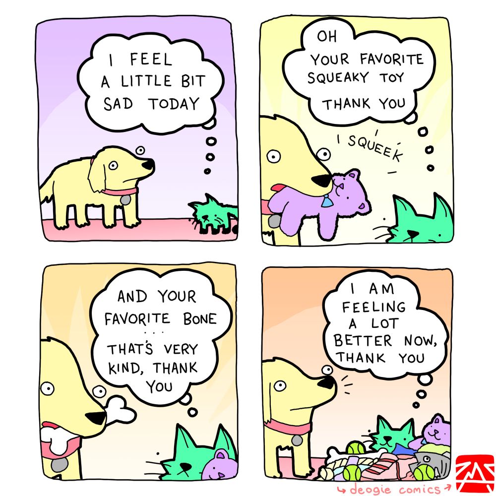 UNCLE: I FEEL A LITTLE BIT SAD TODAY 
*DEOGIE APPEARS, HOLDING A SQUEAKY TOY*
UNCLE: OH YOUR FAVORITE SQUEAKY TOY THANK YOU *SQUEEK*
*DEOGIE APPEARS HOLDING A BONE*
UNCLE: AND YOUR FAVORITE BONE THAT'S VERY KIND, THANK YOU 
UNCLE, IN A HUGE PILE OF TOYS: I AM FEELING A LOT 學 BETTER NOW, THANK YOU